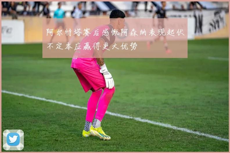 阿尔特塔赛后感慨阿森纳表现起伏不定本应赢得更大优势