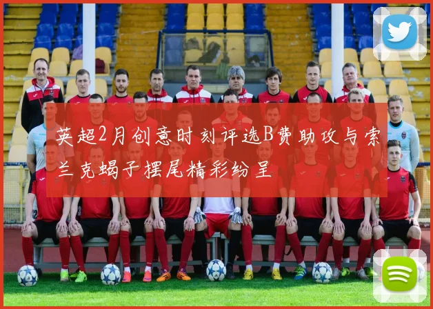 英超2月创意时刻评选B费助攻与索兰克蝎子摆尾精彩纷呈