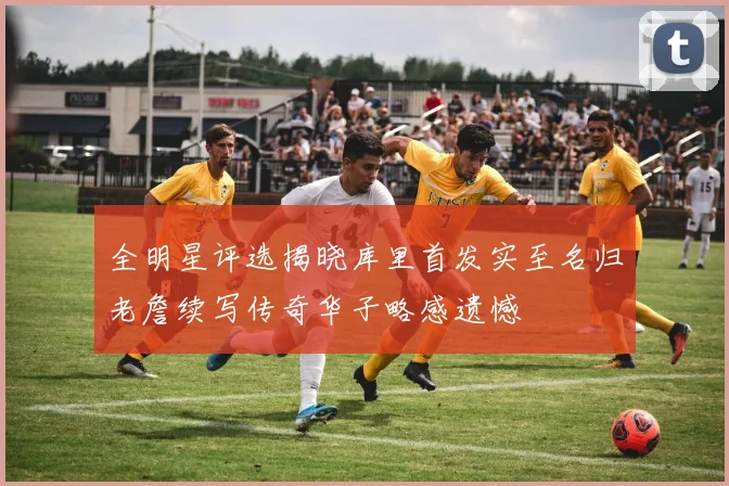 全明星评选揭晓库里首发实至名归老詹续写传奇华子略感遗憾