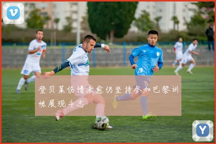 登贝莱伤情未愈仍坚持参加巴黎训练展现斗志
