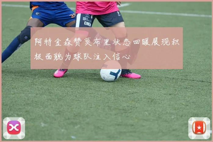 阿特金森赞莫布里状态回暖展现积极面貌为球队注入信心