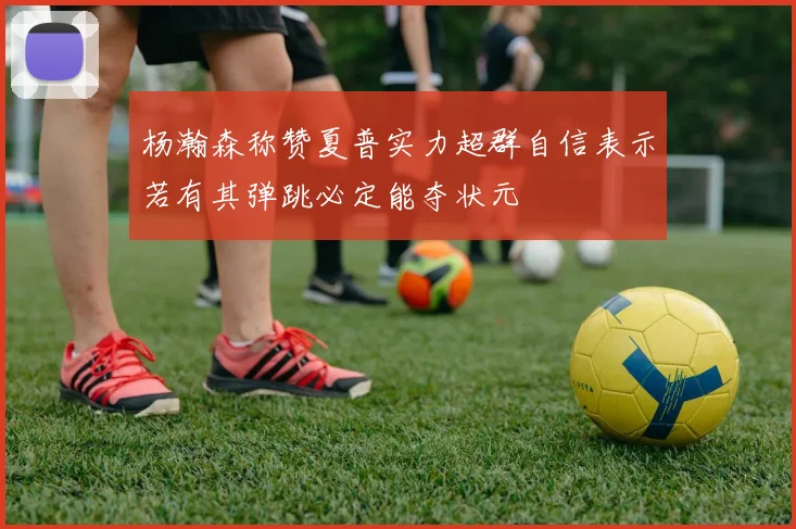 杨瀚森称赞夏普实力超群自信表示若有其弹跳必定能夺状元