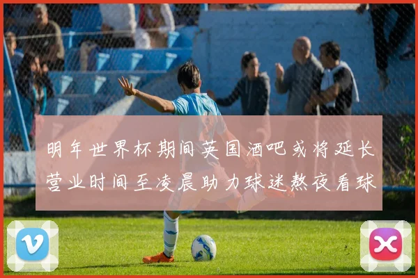 明年世界杯期间英国酒吧或将延长营业时间至凌晨助力球迷熬夜看球