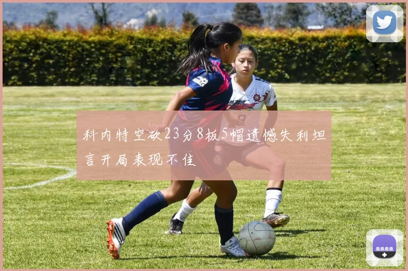 科内特空砍23分8板5帽遗憾失利坦言开局表现不佳