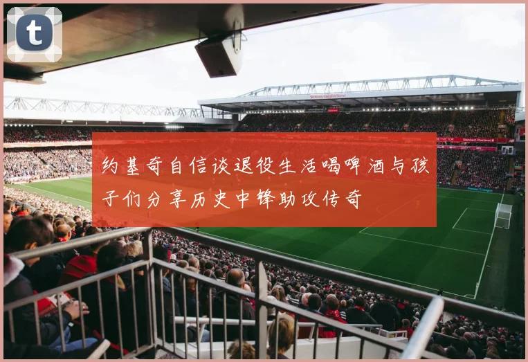 约基奇自信谈退役生活喝啤酒与孩子们分享历史中锋助攻传奇