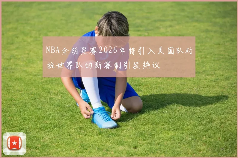 NBA全明星赛2026年将引入美国队对抗世界队的新赛制引发热议