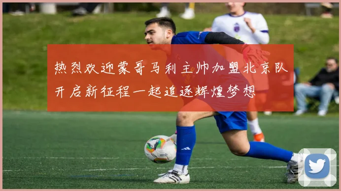 热烈欢迎蒙哥马利主帅加盟北京队开启新征程一起追逐辉煌梦想