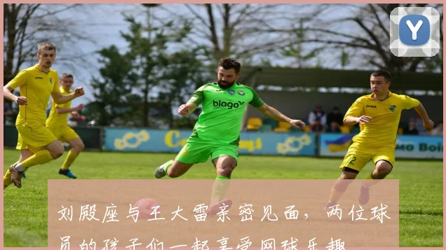 刘殿座与王大雷亲密见面，两位球员的孩子们一起享受网球乐趣
