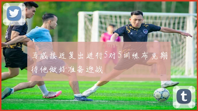 马威接近复出进行5对5训练布克期待他做好准备迎战