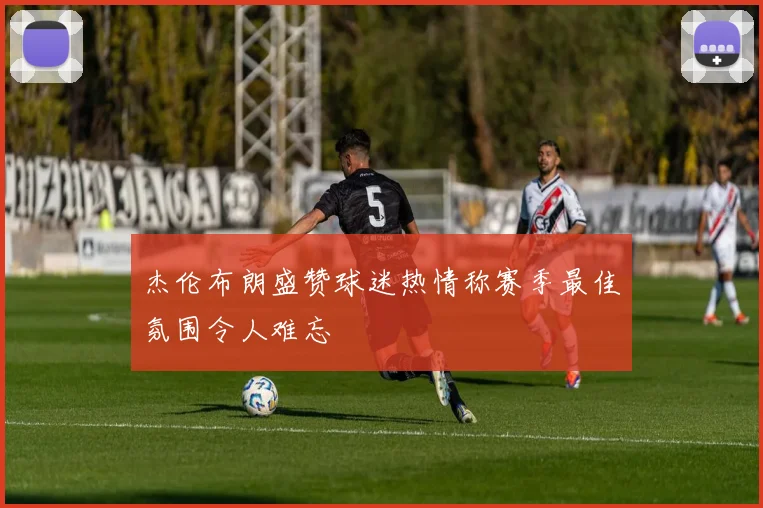 杰伦布朗盛赞球迷热情称赛季最佳氛围令人难忘