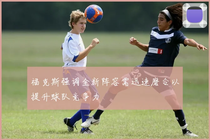 福克斯强调全新阵容需迅速磨合以提升球队竞争力