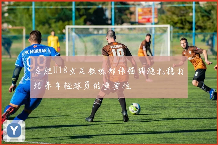 合肥U18女足教练郑伟强调稳扎稳打培养年轻球员的重要性