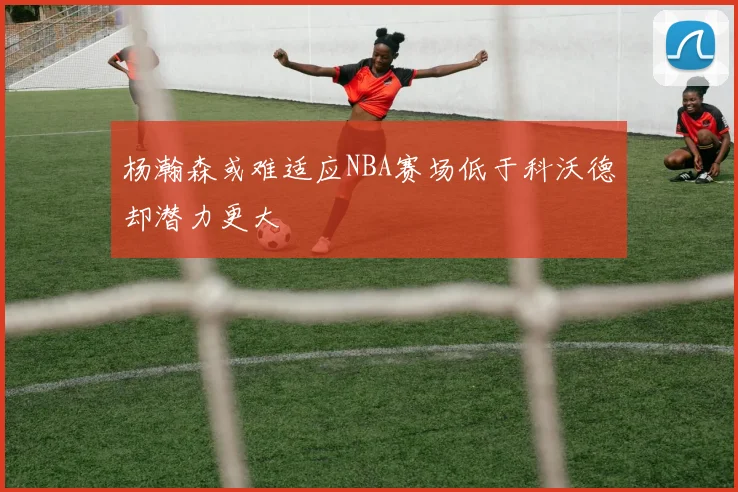 杨瀚森或难适应NBA赛场低于科沃德却潜力更大